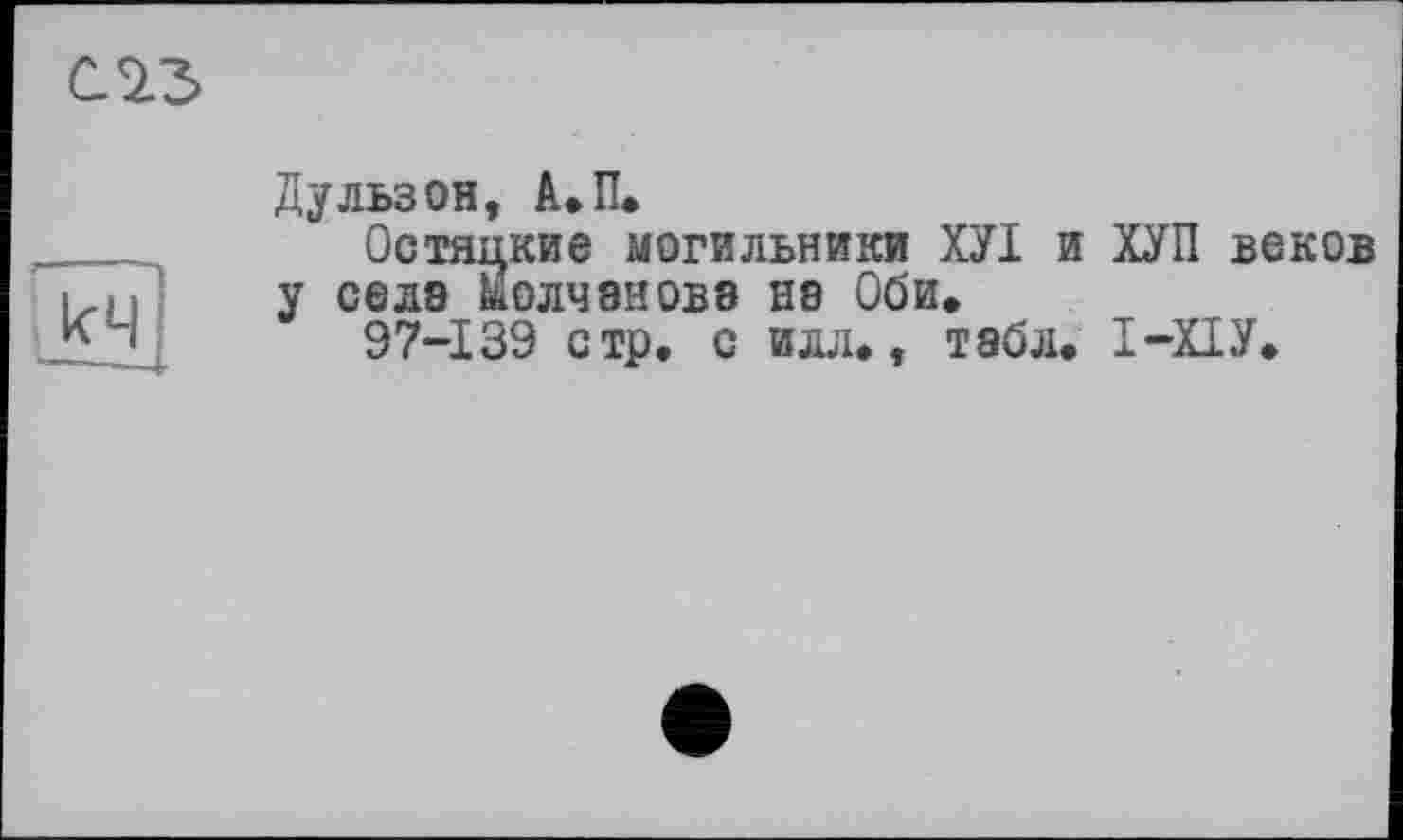 ﻿С ІЗ
Дульзон, А.П.
Остяцкие могильники ХУІ и ХУП веков у села Молчанова на Оби.
97-139 стр. с илл», табл. І-ХІУ.